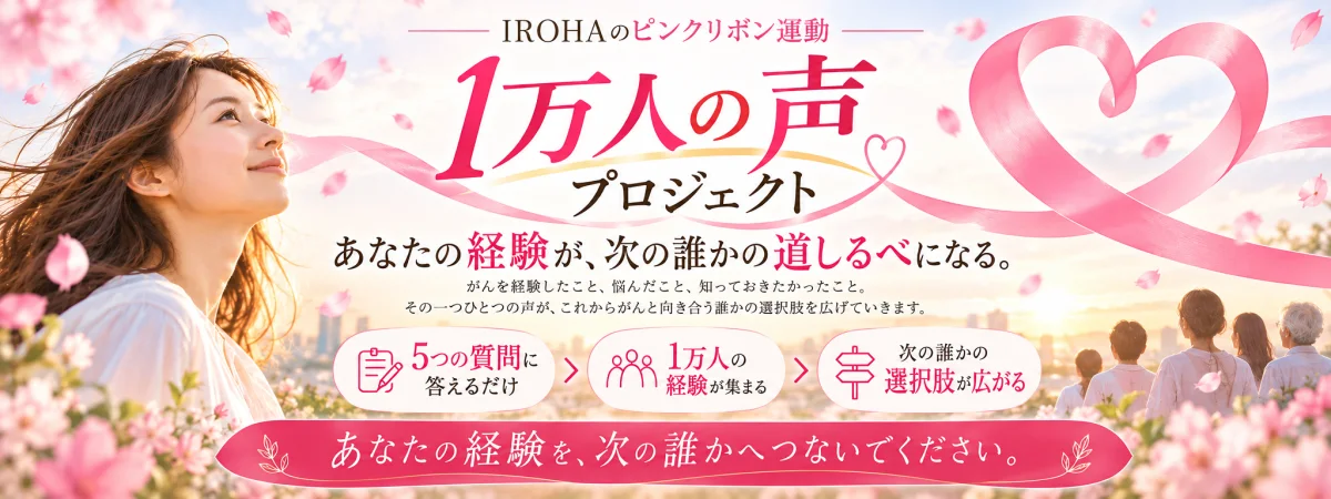 IROHAのピンクリボン運動 1万人の声プロジェクト あなたの経験が、次の誰かの道しるべになる。5つの質問に答えるだけ 1万人の経験が集まる 次の誰かの選択肢が広がる あなたの経験を、次の誰かへつないでください。